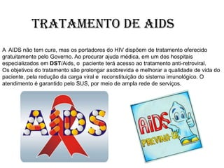 Tratamento de AIDS
A AIDS não tem cura, mas os portadores do HIV dispõem de tratamento oferecido
gratuitamente pelo Governo. Ao procurar ajuda médica, em um dos hospitais
especializados em DST/Aids, o paciente terá acesso ao tratamento anti-retroviral.
Os objetivos do tratamento são prolongar asobrevida e melhorar a qualidade de vida do
paciente, pela redução da carga viral e reconstituição do sistema imunológico. O
atendimento é garantido pelo SUS, por meio de ampla rede de serviços.
 
