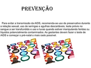 Prevenção
Para evitar a transmissão da AIDS, recomenda-se uso de preservativo durante
a relação sexual, uso de seringas e agulhas descartáveis, teste prévio no
sangue a ser transfundido e uso e luvas quando estiver manipulando feridas ou
líquidos potencialmente contaminados. As gestantes devem fazer o teste de
AIDS e começar o pré-natal o mais cedo possível.
 