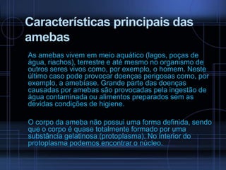 Características principais das
amebas
As amebas vivem em meio aquático (lagos, poças de
água, riachos), terrestre e até mesmo no organismo de
outros seres vivos como, por exemplo, o homem. Neste
último caso pode provocar doenças perigosas como, por
exemplo, a amebíase. Grande parte das doenças
causadas por amebas são provocadas pela ingestão de
água contaminada ou alimentos preparados sem as
devidas condições de higiene.

O corpo da ameba não possui uma forma definida, sendo
que o corpo é quase totalmente formado por uma
substância gelatinosa (protoplasma). No interior do
protoplasma podemos encontrar o núcleo.

 