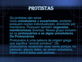 Protistas
Os protistas são seres
vivos unicelulares e eucariontes; portanto
possuem núcleo individualizado, envolvido por
membrana. Possuem também organelas
membranosas diversas. Nesse grupo incluemse os protozoários e as algas unicelulares.
Os Protozoários
Protozoário é uma palavra de origem grega
que significa "animal primitivo". Os
protozoários receberam esse nome porque, no
passado, alguns deles, ao serem estudados,
foram confundidos com animais.

 
