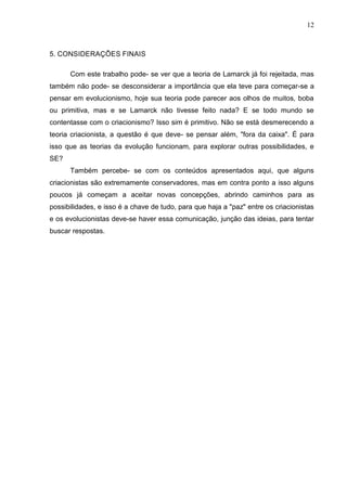 12

5. CONSIDERAÇÕES FINAIS
Com este trabalho pode- se ver que a teoria de Lamarck já foi rejeitada, mas
também não pode- se desconsiderar a importância que ela teve para começar-se a
pensar em evolucionismo, hoje sua teoria pode parecer aos olhos de muitos, boba
ou primitiva, mas e se Lamarck não tivesse feito nada? E se todo mundo se
contentasse com o criacionismo? Isso sim é primitivo. Não se está desmerecendo a
teoria criacionista, a questão é que deve- se pensar além, "fora da caixa". É para
isso que as teorias da evolução funcionam, para explorar outras possibilidades, e
SE?
Também percebe- se com os conteúdos apresentados aqui, que alguns
criacionistas são extremamente conservadores, mas em contra ponto a isso alguns
poucos já começam a aceitar novas concepções, abrindo caminhos para as
possibilidades, e isso é a chave de tudo, para que haja a "paz" entre os criacionistas
e os evolucionistas deve-se haver essa comunicação, junção das ideias, para tentar
buscar respostas.

 