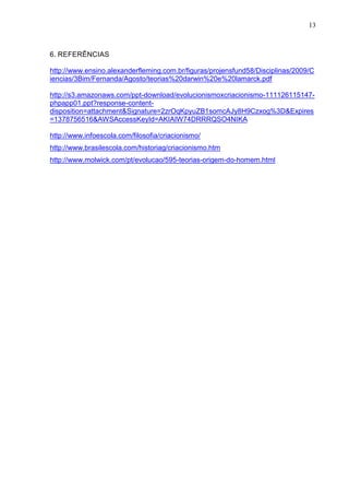 13

6. REFERÊNCIAS
http://www.ensino.alexanderfleming.com.br/figuras/projensfund58/Disciplinas/2009/C
iencias/3Bim/Fernanda/Agosto/teorias%20darwin%20e%20lamarck.pdf
http://s3.amazonaws.com/ppt-download/evolucionismoxcriacionismo-111126115147phpapp01.ppt?response-contentdisposition=attachment&Signature=2zrOqKpyuZB1somcAJy8H9Czxog%3D&Expires
=1378756516&AWSAccessKeyId=AKIAIW74DRRRQSO4NIKA
http://www.infoescola.com/filosofia/criacionismo/
http://www.brasilescola.com/historiag/criacionismo.htm
http://www.molwick.com/pt/evolucao/595-teorias-origem-do-homem.html

 