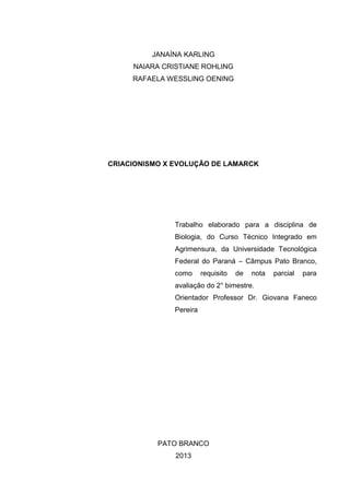 JANAÍNA KARLING
NAIARA CRISTIANE ROHLING
RAFAELA WESSLING OENING

CRIACIONISMO X EVOLUÇÃO DE LAMARCK

Trabalho elaborado para a disciplina de
Biologia, do Curso Técnico Integrado em
Agrimensura, da Universidade Tecnológica
Federal do Paraná – Câmpus Pato Branco,
como

requisito

de

nota

parcial

para

avaliação do 2° bimestre.
Orientador Professor Dr. Giovana Faneco
Pereira

PATO BRANCO
2013

 