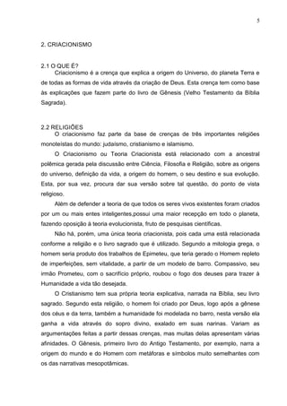 5

2. CRIACIONISMO

2.1 O QUE É?
Criacionismo é a crença que explica a origem do Universo, do planeta Terra e
de todas as formas de vida através da criação de Deus. Esta crença tem como base
às explicações que fazem parte do livro de Gênesis (Velho Testamento da Bíblia
Sagrada).

2.2 RELIGIÕES
O criacionismo faz parte da base de crenças de três importantes religiões
monoteístas do mundo: judaísmo, cristianismo e islamismo.
O Criacionismo ou Teoria Criacionista está relacionado com a ancestral
polêmica gerada pela discussão entre Ciência, Filosofia e Religião, sobre as origens
do universo, definição da vida, a origem do homem, o seu destino e sua evolução.
Esta, por sua vez, procura dar sua versão sobre tal questão, do ponto de vista
religioso.
Além de defender a teoria de que todos os seres vivos existentes foram criados
por um ou mais entes inteligentes,possui uma maior recepção em todo o planeta,
fazendo oposição à teoria evolucionista, fruto de pesquisas científicas.
Não há, porém, uma única teoria criacionista, pois cada uma está relacionada
conforme a religião e o livro sagrado que é utilizado. Segundo a mitologia grega, o
homem seria produto dos trabalhos de Epimeteu, que teria gerado o Homem repleto
de imperfeições, sem vitalidade, a partir de um modelo de barro. Compassivo, seu
irmão Prometeu, com o sacrifício próprio, roubou o fogo dos deuses para trazer à
Humanidade a vida tão desejada.
O Cristianismo tem sua própria teoria explicativa, narrada na Bíblia, seu livro
sagrado. Segundo esta religião, o homem foi criado por Deus, logo após a gênese
dos céus e da terra, também a humanidade foi modelada no barro, nesta versão ela
ganha a vida através do sopro divino, exalado em suas narinas. Variam as
argumentações feitas a partir dessas crenças, mas muitas delas apresentam várias
afinidades. O Gênesis, primeiro livro do Antigo Testamento, por exemplo, narra a
origem do mundo e do Homem com metáforas e símbolos muito semelhantes com
os das narrativas mesopotâmicas.

 