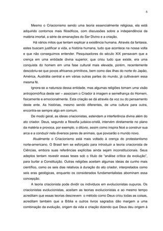 6

Mesmo o Criacionismo sendo uma teoria essencialmente religiosa, ela está
adquirido contornos mais filosóficos, com discussões sobre a independência da
matéria imortal, a série de emanações do Ser Divino e a criação.
Há vários mitos que tentam explicar a existência humana. Através da fantasia,
estes buscam justificar a vida, a história humana, tudo que acontece na nossa volta
e que não conseguimos entender. Pesquisadores do século XIX pensavam que a
crença em uma entidade divina superior, que criou tudo que existe, era uma
conquista do homem em uma fase cultural mais elevada, porém, recentemente
descobriu-se que povos africanos primitivos, bem como das ilhas do norte do Japão,
América, Austrália central e em várias outras partes do mundo, já cultivavam essa
mesma fé.
Ignora-se a natureza dessa entidade, mas algumas religiões tomam uma visão
antropomórfica deste ser – associam o Criador à imagem e semelhança do Homem,
fisicamente e emocionalmente. Esta criação se dá através da voz ou do pensamento
deste ente. As histórias, mesmo sendo diferentes, de uma cultura para outra,
encontra-se sempre algo em comum.
De modo geral, as ideias criacionistas, estendem a interferência divina além do
ato criador. Deus, segundo a filosofia judaico-cristã, intervém diretamente no plano
da matéria e provoca, por exemplo, o dilúvio, assim como inspira Noé a construir sua
arca e a conduzir nela diversos pares de animais, que povoarão o mundo novo.
Atualmente o Criacionismo está mais voltado à crença do protestantismo
norte-americano. O Brasil tem se esforçado para introduzir a teoria criacionista de
Ciências, embora suas referências explícitas ainda sejam inconstitucionais. Seus
adeptos tentam revestir essas teses sob o título de “análise crítica da evolução”,
para burlar a Constituição. Outras religiões aceitam algumas ideias de cunho mais
científico, como os seis dias relativos à duração do ato criador, interpretados como
seis eras geológicas, enquanto os considerados fundamentalistas abominam essa
concepção.
A teoria criacionista pode dividir os individuos em evolucionistas oupuros. Os
criacionistas evolucionistas, aceitam as teorias evolucionistas e ao mesmo tempo
acreditam que essas teorias descrevem o método como Deus criou todas as coisas,
acreditam também que a Bíblia e outros livros sagrados dão margem a uma
combinação da evolução, origem da vida e criação dizendo que Deus deu origem à

 