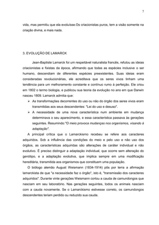 7

vida, mas permitiu que ela evoluísse.Os criacionistas puros, tem a visão somente na
criação divina, e mais nada.

3. EVOLUÇÃO DE LAMARCK
Jean-Baptiste Lamarck foi um respeitável naturalista francês, refutou as ideias
criacionistas e fixistas da época, afirmando que todas as espécies inclusive o ser
humano, descendiam de diferentes espécies preexistentes. Suas ideias eram
consideradas revolucionárias, ele acreditava que os seres vivos tinham uma
tendência para um melhoramento constante e contínuo rumo à perfeição. Ele criou
em 1802 o termo biologia, e publicou sua teoria da evolução no ano em que Darwin
nasceu 1809. Lamarck admitia que:
 As transformações decorrentes do uso ou não do órgão dos seres vivos eram
transmitidas aos seus descendentes: "Lei do uso e desuso".
 A necessidade de uma nova característica num ambiente em mudança
determinava o seu aparecimento, e essa característica passava às gerações
seguintes. Resumindo:"O meio provoca mudanças nos organismos, visando à
adaptação".
A principal crítica que o Lamarckismo recebeu se refere aos caracteres
adquiridos. Sob a influência das condições do meio e pelo uso e não uso dos
órgãos, as características adquiridas são alterações de caráter individual e não
evolutivo. É preciso distinguir a adaptação individual, que ocorre sem alteração do
genótipo, e a adaptação evolutiva, que implica sempre em uma modificação
hereditária, transmitida aos organismos que constituem uma população.
O biólogo alemão August Weismann (1834-1914) pôs por terra a afirmação
lamarckista de que "a necessidade faz o órgão", isto é, "transmissão dos caracteres
adquiridos". Durante vinte gerações Weismann cortou a cauda de camundongos que
nasciam em seu laboratório. Nas gerações seguintes, todos os animais nasciam
com a cauda novamente. Se o Lamarckismo estivesse correto, os camundongos
descendentes teriam perdido ou reduzido sua cauda.

 