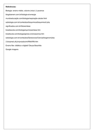 Referências:
Biologia: ensino médio, volume único/ J.Laurence
blogdoenem.com.br/biologia-at-energia
mundoeducação.com/biologia/respiração-celular.html
sobiologia.com.br/conteúdos/bioquímica/bioquimica3.php
significados.com.br/fotossíntese
brasilescola.com/biologia/quimiossintese.htm
brasilscola.com/biologia/genes-cromossomos.htm
sobiologia.com.br/conteúdos/Seresvivos/Ciencia/biogenom/php
2.bioqmed.ufrj.br/prosdocimi/RNA/RN.htm
Ensino flex: didático e digital/ Cleuza Boschilia
Google imagens

 