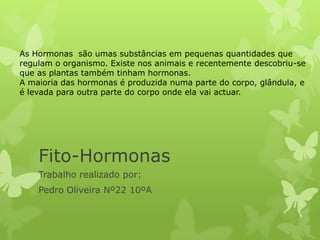 Fito-Hormonas
Trabalho realizado por:
Pedro Oliveira Nº22 10ºA
As Hormonas são umas substâncias em pequenas quantidades que
regulam o organismo. Existe nos animais e recentemente descobriu-se
que as plantas também tinham hormonas.
A maioria das hormonas é produzida numa parte do corpo, glândula, e
é levada para outra parte do corpo onde ela vai actuar.
 