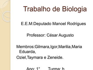 Trabalho de Biologia
E.E.M:Deputado Manoel Rodrigues
Professor: César Augusto
Membros:Gilmara,Igor,Marilia,Maria
Eduarda,
Oziel,Taymara e Zeneide.
 