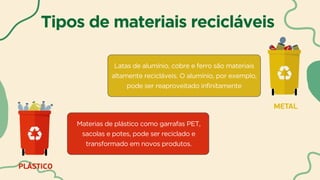 Tipos de materiais recicláveis
Materias de plástico como garrafas PET,
sacolas e potes, pode ser reciclado e
transformado em novos produtos.
Latas de alumínio, cobre e ferro são materiais
altamente recicláveis. O alumínio, por exemplo,
pode ser reaproveitado infinitamente
 
