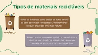 Tipos de materiais recicláveis
Restos de alimentos, como cascas de frutas e borra
de café, podem ser compostados, transformando
resíduos orgânicos em adubo natural.
Pilhas, baterias e materiais higiênicos, como fraldas e
absorventes, não são recicláveis. Eles devem ser
descartados em pontos de coleta específicos
 