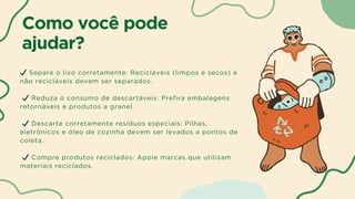 Como você pode
ajudar?
✔ Separe o lixo corretamente: Recicláveis (limpos e secos) e
não recicláveis devem ser separados.
✔ Reduza o consumo de descartáveis: Prefira embalagens
retornáveis e produtos a granel.
✔ Descarte corretamente resíduos especiais: Pilhas,
eletrônicos e óleo de cozinha devem ser levados a pontos de
coleta.
✔ Compre produtos reciclados: Apoie marcas que utilizam
materiais reciclados.
 