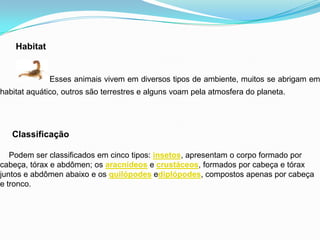 Habitat
Esses animais vivem em diversos tipos de ambiente, muitos se abrigam em
habitat aquático, outros são terrestres e alguns voam pela atmosfera do planeta.
Classificação
Podem ser classificados em cinco tipos: insetos, apresentam o corpo formado por
cabeça, tórax e abdômen; os aracnídeos e crustáceos, formados por cabeça e tórax
juntos e abdômen abaixo e os quilópodes ediplópodes, compostos apenas por cabeça
e tronco.
 