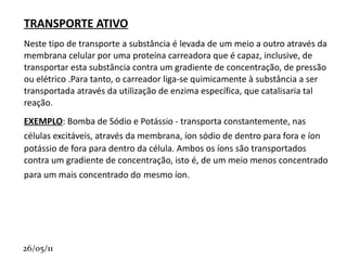 TRANSPORTE DE SUBSTÂNCIAS ATRAVÉS DA MEMBRANA PLASMÁTICA Muitas das substâncias ( gases, íons, açúcares, etc. ) dissolvidas em nosso compartimento intracelular ou extracelular podem atravessar a membrana celular e passar de um compartimento a outro.  Existem várias formas através das quais as diversas  substâncias podem atravessar a membrana celular. As principais e mais bem conhecidas são:  
