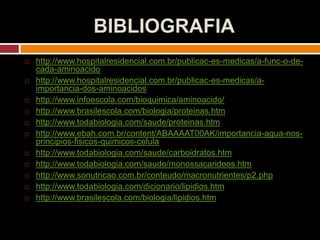 BIBLIOGRAFIA
 http://www.hospitalresidencial.com.br/publicac-es-medicas/a-func-o-de-
cada-aminoacido
 http://www.hospitalresidencial.com.br/publicac-es-medicas/a-
importancia-dos-aminoacidos
 http://www.infoescola.com/bioquimica/aminoacido/
 http://www.brasilescola.com/biologia/proteinas.htm
 http://www.todabiologia.com/saude/proteinas.htm
 http://www.ebah.com.br/content/ABAAAAT00AK/importancia-agua-nos-
principios-fisicos-quimicos-celula
 http://www.todabiologia.com/saude/carboidratos.htm
 http://www.todabiologia.com/saude/monossacarideos.htm
 http://www.sonutricao.com.br/conteudo/macronutrientes/p2.php
 http://www.todabiologia.com/dicionario/lipidios.htm
 http://www.brasilescola.com/biologia/lipidios.htm
 