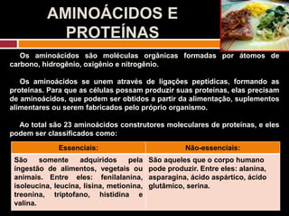 AMINOÁCIDOS E
PROTEÍNAS
Os aminoácidos são moléculas orgânicas formadas por átomos de
carbono, hidrogênio, oxigênio e nitrogênio.
Os aminoácidos se unem através de ligações peptídicas, formando as
proteínas. Para que as células possam produzir suas proteínas, elas precisam
de aminoácidos, que podem ser obtidos a partir da alimentação, suplementos
alimentares ou serem fabricados pelo próprio organismo.
Ao total são 23 aminoácidos construtores moleculares de proteínas, e eles
podem ser classificados como:
Essenciais: Não-essenciais:
São somente adquiridos pela
ingestão de alimentos, vegetais ou
animais. Entre eles: fenilalanina,
isoleucina, leucina, lisina, metionina,
treonina, triptofano, histidina e
valina.
São aqueles que o corpo humano
pode produzir. Entre eles: alanina,
asparagina, ácido aspártico, ácido
glutâmico, serina.
 