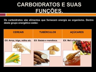 CARBOIDRATOS E SUAS
FUNÇÕES.
Os carboidratos são alimentos que fornecem energia ao organismo. Dentro
deste grupo energético estão:
CEREAIS TUBÉRCULOS AÇÚCARES
EX: Arroz, trigo, milho etc. EX: Batata e mandioca. EX: Mel e frutose.
 