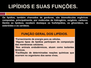 LIPÍDIOS E SUAS FUNÇÕES.
Os lipídios, também chamados de gorduras, são biomoléculas orgânicas
compostas, principalmente, por moléculas de hidrogênio, oxigênio, carbono.
Dentre os lipídeos, recebem destaque os fosfolipídios, os glicerídeos, os
esteróides e os cerídeos.
FUNÇÃO GERAL DOS LIPÍDIOS.
*Fornecimento de energia para as células.
*Alguns tipos de lipídios participam da composição
das membranas celulares.
*Nos animais endodérmicos, atuam como isolantes
térmicos.
*Facilitação de determinadas reações químicas que
ocorrem no organismo dos seres vivos.
 