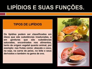LIPÍDIOS E SUAS FUNÇÕES.
TIPOS DE LIPÍDIOS
Os lipídios podem ser classificados em
óleos que são substâncias insaturadas, e
em gorduras que são substâncias
saturadas, encontrados nos alimentos,
tanto de origem vegetal quanto animal, por
exemplo: nas frutas como: abacate e coco,
na soja, na carne de peixe, no leite e seus
derivados e também na gema de ovo.
 