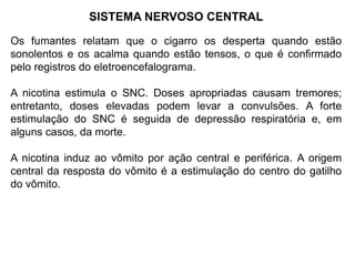 SISTEMA NERVOSO CENTRAL
Os fumantes relatam que o cigarro os desperta quando estão
sonolentos e os acalma quando estão tensos, o que é confirmado
pelo registros do eletroencefalograma.
A nicotina estimula o SNC. Doses apropriadas causam tremores;
entretanto, doses elevadas podem levar a convulsões. A forte
estimulação do SNC é seguida de depressão respiratória e, em
alguns casos, da morte.
A nicotina induz ao vômito por ação central e periférica. A origem
central da resposta do vômito é a estimulação do centro do gatilho
do vômito.
 