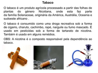 Tabaco
O tabaco é um produto agrícola processado a partir das folhas de
plantas do género Nicotiana, onde esta faz parte
da família Solanaceae, originária da América, Austrália, Oceania e
sudoeste africano .
O tabaco é consumido como uma droga recreativa sob a forma
de cigarro, charuto, cachimbo, rapé, narguile ou fumo mascado. É
usado em pesticidas sob a forma de tartarato de nicotina.
Também é usado em alguns remédios.
OBS: A nicotina é o composto responsável pela dependência ao
tabaco.
 