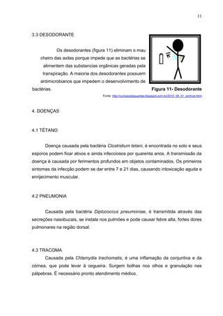 11

3.3 DESODORANTE

Os desodorantes (figura 11) eliminam o mau
cheiro das axilas porque impede que as bactérias se
alimentem das substancias orgânicas geradas pela
transpiração. A maioria dos desodorantes possuem
antimicrobianos que impedem o desenvolvimento de
bactérias.

Figura 11- Desodorante
Fonte: http://curiososdaquartae.blogspot.com.br/2010_09_01_archive.html

4. DOENÇAS

4.1 TÉTANO

Doença causada pela bactéria Clostridium tetani, é encontrada no solo e seus
esporos podem ficar ativos e ainda infecciosos por quarenta anos. A transmissão da
doença é causada por ferimentos profundos em objetos contaminados. Os primeiros
sintomas da infecção podem se dar entre 7 e 21 dias, causando intoxicação aguda e
enrijecimento muscular.

4.2 PNEUMONIA

Causada pela bactéria Diplococcus pneumoniae, é transmitida através das
secreções nasobucais, se instala nos pulmões e pode causar febre alta, fortes dores
pulmonares na região dorsal.

4.3 TRACOMA
Causada pela Chlamydia trachomatis, é uma inflamação da conjuntiva e da
córnea, que pode levar à cegueira. Surgem bolhas nos olhos e granulação nas
pálpebras. É necessário pronto atendimento médico.

 