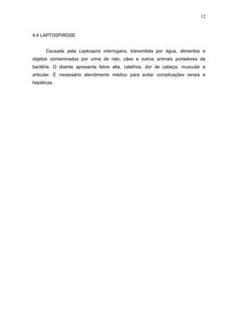 12

4.4 LAPTOSPIROSE

Causada pela Leptospira interrogans, transmitida por água, alimentos e
objetos contaminados por urina de rato, cães e outros animais portadores da
bactéria. O doente apresenta febre alta, calafrios, dor de cabeça, muscular e
articular. É necessário atendimento médico para evitar complicações renais e
hepáticas.

 