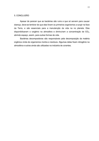 13

5. CONCLUSÃO
Apesar de parecer que as bactérias são ruins e que só servem para causar
doença, deve-se lembrar de que elas foram os primeiros organismos a surgir na face
da Terra, e são essenciais para a manutenção da vida na no planeta. Elas
disponibilizaram o oxigênio na atmosfera e diminuíram a concentração de CO 2,
abrindo espaço, assim, para outras formas de vida.
Bactérias decompositoras são responsáveis pela decomposição da matéria
orgânica vinda de organismos mortos e resíduos. Algumas delas fixam nitrogênio na
atmosfera e outras ainda são utilizadas na indústria de corantes.

 