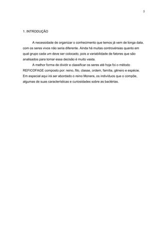 5

1. INTRODUÇÃO

A necessidade de organizar o conhecimento que temos já vem de longa data,
com os seres vivos não seria diferente. Ainda há muitas controvérsias quanto em
qual grupo cada um deve ser colocado, pois a variabilidade de fatores que são
analisados para tomar essa decisão é muito vasta.
A melhor forma de dividir e classificar os seres até hoje foi o método
REFICOFAGE composto por: reino, filo, classe, ordem, família, gênero e espécie.
Em especial aqui irá ser abordado o reino Monera, os indivíduos que o compõe,
algumas de suas características e curiosidades sobre as bactérias.

 