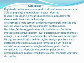 Ascaridíase
Registrada praticamente no mundo todo, estima-se que cerca de
30% da população mundial possa estar infectada.
O verme causador é o Ascaris lumbricoides, popularmente
chamado de áscaris ou de lombriga.
A transmissão mais comum da doença ocorre pela ingestão dos
ovos do verme, presente em alimentos contaminados.
Nas infecções leves, geralmente não há sintomas. Contudo,
infecções mais graves podem levar o paciente, principalmente as
crianças, a um quadro de abatimento, inclusive com desnutrição.
Uma grave complicação de infestações maciças por áscaris é a
obstrução intestinal causada pela formação de um "bolo de
áscaris", requerendo intervenção médica urgente. Outras
complicação é a infestação dos pulmões pelos áscaris,
ocasionando um quadro semelhante à asma, chamado Síndrome
de Loeffler.

 