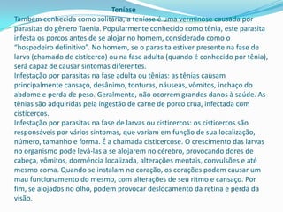 Teníase
Também conhecida como solitária, a teníase é uma verminose causada por
parasitas do gênero Taenia. Popularmente conhecido como tênia, este parasita
infesta os porcos antes de se alojar no homem, considerado como o
“hospedeiro definitivo”. No homem, se o parasita estiver presente na fase de
larva (chamado de cisticerco) ou na fase adulta (quando é conhecido por tênia),
será capaz de causar sintomas diferentes.
Infestação por parasitas na fase adulta ou tênias: as tênias causam
principalmente cansaço, desânimo, tonturas, náuseas, vômitos, inchaço do
abdome e perda de peso. Geralmente, não ocorrem grandes danos à saúde. As
tênias são adquiridas pela ingestão de carne de porco crua, infectada com
cisticercos.
Infestação por parasitas na fase de larvas ou cisticercos: os cisticercos são
responsáveis por vários sintomas, que variam em função de sua localização,
número, tamanho e forma. É a chamada cisticercose. O crescimento das larvas
no organismo pode levá-las a se alojarem no cérebro, provocando dores de
cabeça, vômitos, dormência localizada, alterações mentais, convulsões e até
mesmo coma. Quando se instalam no coração, os corações podem causar um
mau funcionamento do mesmo, com alterações de seu ritmo e cansaço. Por
fim, se alojados no olho, podem provocar deslocamento da retina e perda da
visão.

 