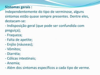 Sintomas gerais :
Independentemente do tipo de verminose, alguns
sintomas estão quase sempre presentes. Dentre eles,
destacam-se:
- Indisposição geral (que pode ser confundida com
preguiça);
- Fraqueza;
- Falta de apetite;
- Enjôo (náuseas);
- Vômitos;
- Diarréia;
- Cólicas intestinais;
- Anemia;
- Além dos sintomas específicos a cada tipo de verme.

 