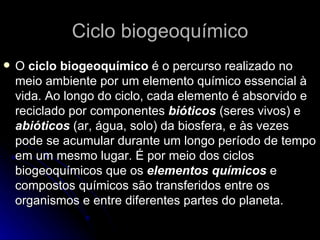Ciclo biogeoquímico O  ciclo biogeoquímico  é o percurso realizado no meio ambiente por um elemento químico essencial à vida. Ao longo do ciclo, cada elemento é absorvido e reciclado por componentes  bióticos  (seres vivos) e  abióticos  (ar, água, solo) da biosfera, e às vezes pode se acumular durante um longo período de tempo em um mesmo lugar. É por meio dos ciclos biogeoquímicos que os  elementos químicos  e compostos químicos são transferidos entre os organismos e entre diferentes partes do planeta.  