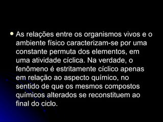 As relações entre os organismos vivos e o ambiente físico caracterizam-se por uma constante permuta dos elementos, em uma atividade cíclica. Na verdade, o fenômeno é estritamente cíclico apenas em relação ao aspecto químico, no sentido de que os mesmos compostos químicos alterados se reconstituem ao final do ciclo. 