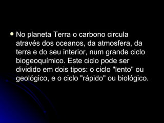 No planeta Terra o carbono circula através dos oceanos, da atmosfera, da terra e do seu interior, num grande ciclo biogeoquímico. Este ciclo pode ser dividido em dois tipos: o ciclo "lento" ou geológico, e o ciclo "rápido" ou biológico. 