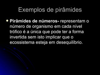 Exemplos de pirâmides Pirâmides de números-  representam o número de organismo em cada nível trófico é a única que pode ter a forma invertida sem isto implicar que o ecossistema esteja em desequilíbrio. 