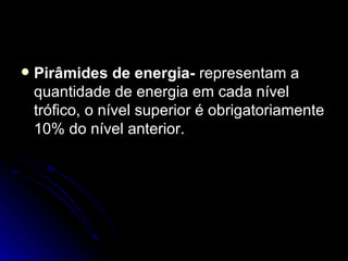 Pirâmides de energia-  representam a quantidade de energia em cada nível trófico, o nível superior é obrigatoriamente 10% do nível anterior. 