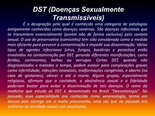 DST (Doenças Sexualmente Transmissíveis)                É a designação pela qual é conhecida uma categoria de patologias antigamente conhecidas como doenças venéreas. São doenças infecciosas que se transmitem essencialmente (porém não de forma exclusiva) pelo contato sexual. O uso de preservativo (camisinha) tem sido considerado como a medida mais eficiente para prevenir a contaminação e impedir sua disseminação. Vários tipos de agentes infecciosos (vírus, fungos, bactérias e parasitas) estão envolvidos na contaminação por DST, gerando diferentes manifestações, como feridas, corrimentos, bolhas ou verrugas. Certas DST, quando não diagnosticadas e tratadas a tempo, podem evoluir para complicações graves como infertilidade, infecções neonatais, malformações congênitas, e aborto (no caso de gestantes), câncer e até a morte. Alguns grupos, especialmente religiosos, afirmam que a castidade, a abstinência sexual e a fidelidade poderiam bastar para evitar a disseminação de tais doenças. O ramo da medicina que estuda as DST é denominado no Brasil "Deessetologia". No passado, essa especialidade era conhecida como venereologia, termo em desuso pois carrega em si muito preconceito, uma vez que no passado era sinônimo de atividade sexual com prostitutas.