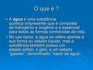 O que é ? A  água  é uma substância química onipresente que é composta de hidrogênio e oxigênio e é essencial para todas as formas conhecidas de vida. No uso típico, a água se refere apenas à sua forma ou estado líquido, mas a substância também possui um estado sólido, o gelo, e um estado “gasoso”, denominado “vapor de água”. 