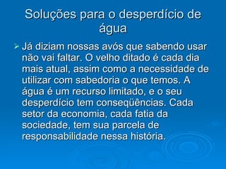 Soluções para o desperdício de água Já diziam nossas avós que sabendo usar não vai faltar. O velho ditado é cada dia mais atual, assim como a necessidade de utilizar com sabedoria o que temos. A água é um recurso limitado, e o seu desperdício tem conseqüências. Cada setor da economia, cada fatia da sociedade, tem sua parcela de responsabilidade nessa história.  