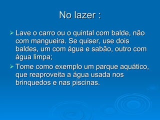 No lazer : Lave o carro ou o quintal com balde, não com mangueira. Se quiser, use dois baldes, um com água e sabão, outro com água limpa; Tome como exemplo um parque aquático, que reaproveita a água usada nos brinquedos e nas piscinas. 