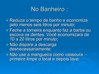 No Banheiro : Reduza o tempo de banho e economize pelo menos seis litros por minuto;  Feche a torneira enquanto faz a barba ou escova os dentes. Você economizará de 10 a 20 litros por minuto;  Não dispare a descarga desnecessariamente;  Não use a mangueira como vassoura  - primeiro limpe o local e depois lave.  
