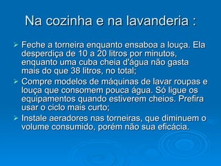 Na cozinha e na lavanderia : Feche a torneira enquanto ensaboa a louça. Ela desperdiça de 10 a 20 litros por minutos, enquanto uma cuba cheia d'água não gasta mais do que 38 litros, no total;  Compre modelos de máquinas de lavar roupas e louça que consomem pouca água. Só ligue os equipamentos quando estiverem cheios. Prefira usar o ciclo mais curto;  Instale aeradores nas torneiras, que diminuem o volume consumido, porém não sua eficácia.  