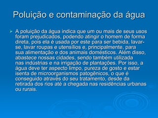 Poluição e contaminação da água A poluição da água indica que um ou mais de seus usos foram prejudicados, podendo atingir o homem de forma direta, pois ela é usada por este para ser bebida, lavar-se, lavar roupas e utensílios e, principalmente, para sua alimentação e dos animais domésticos. Além disso, abastece nossas cidades, sendo também utilizada nas indústrias e na irrigação de plantações. Por isso, a água deve ter aspecto limpo, pureza de gosto e estar isenta de microorganismos patogênicos, o que é conseguido através do seu tratamento, desde da retirada dos rios até a chegada nas residências urbanas ou rurais.  