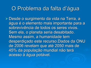 O Problema da falta d’água Desde o surgimento da vida na Terra, a água é o elemento mais importante para a sobrevivência de todos os seres vivos. Sem ela, o planeta seria desabitado. Mesmo assim, a humanidade tem desperdiçado este recurso.Dados da ONU de 2006 revelam que até 2050 mais de 45% da população mundial não terá acesso à água potável.  