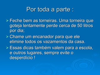 Por toda a parte : Feche bem as torneiras. Uma torneira que goteja lentamente perde cerca de 50 litros por dia;  Chame um encanador para que ele elimine todos os vazamentos da casa.  Essas dicas também valem para a escola, e outros lugares, sempre evite o desperdício ! 