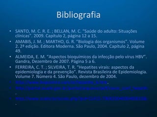 Bibliografia SANTO, M. C. R. E. ; BELLAN, M. C. “Saúde do adulto: Situações clínicas”. 2009. Capítulo 2, página 12 a 15. AMABIS, J. M. ; MARTHO, G. R. “Biologia dos organismos”. Volume 2. 2ª edição. Editora Moderna. São Paulo, 2004. Capítulo 2, página 49. ALMEIDA, E. M. “Aspectos bioquímicos da infecção pelo vírus HBV”. Gandra, Dezembro de 2007. Página 5 a 6. FERREIRA, C. T. ; SILVEIRA, T. R. “Hepatites virais: aspectos da epidemiologia e da prevenção”. Revista Brasileira de Epidemiologia. Volume 7. Número 4. São Paulo, dezembro de 2004. http://www.hepcentro.com.br/hepatite_b.htm .  http://portal.saude.gov.br/portal/arquivos/pdf/casos_conf_hepatite_b.pdf .  http://www.scielo.br/scielo.php?pid=S1415-790X2004000400010&script=sci_arttext .  
