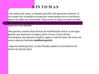 SINTOMAS -  Na maioria das vezes, a infecção pelo HPV não apresenta sintomas. O vírus pode ficar instalado no corpo por muito tempo sem se manifestar, apesar de poder ser transmitido. Pode entrar em ação em determinadas situações como na gravidez ou numa fase de estresse, quando a defesa do organismo fica abalada; Nos genitais, existem duas formas de manifestação clínica: as verrugas genitais que aparecem na vagina, pênis e anus; e outra forma, microscópica, que aparece no pênis, vagina e colo de útero. Na vulva, ele causa a doença chamada  condiloma genita l; - Algumas lesões genitais, se não tratadas, podem se transformar em câncer de colo do útero.  