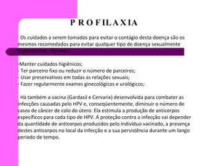 PROFILAXIA Os cuidados a serem tomados para evitar o contágio desta doença são os mesmos recomedados para evitar qualquer tipo de doença sexualmente transmissivel. São eles: Manter cuidados higiênicos; - Ter parceiro fixo ou reduzir o número de parceiros; - Usar preservativos em todas as relações sexuais;  - Fazer regularmente exames ginecológicos e urológicos; Há também a vacina (Gardasil e Cervarix) desenvolvida para combater as infecções causadas pelo HPV e, conseqüentemente, diminuir o número de casos de câncer de colo do útero. Ela estimula a produção de anticorpos específicos para cada tipo de HPV. A proteção contra a infecção vai depender da quantidade de anticorpos produzidos pelo indivíduo vacinado, a presença destes anticorpos no local da infecção e a sua persistência durante um longo período de tempo. 