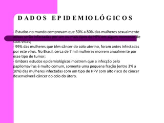 DADOS EPIDEMIOLÓGICOS  -  Estudos no mundo comprovam que 50% a 80% das mulheres sexualmente ativas serão infectadas por um ou mais tipos de HPV em algum momento de suas vidas; - 99% das mulheres que têm câncer do colo uterino, foram antes infectadas por este vírus. No Brasil, cerca de 7 mil mulheres morrem anualmente por esse tipo de tumor;  - Embora estudos epidemiológicos mostrem que a infecção pelo papilomavírus é muito comum, somente uma pequena fração (entre 3% a 10%) das mulheres infectadas com um tipo de HPV com alto risco de câncer desenvolverá câncer do colo do útero. 